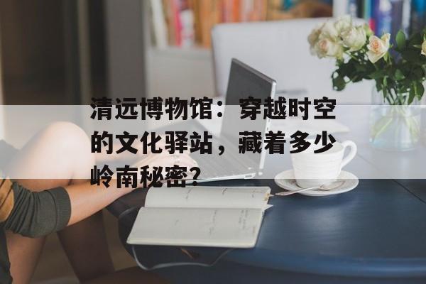 清远博物馆:穿越时空的文化驿站,藏着多少岭南秘密?-第1张图片- 清远博物馆:穿越时空的文化驿站,藏着多少岭南秘密?-第1张图片-