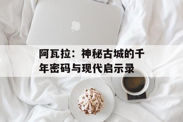 阿瓦拉:神秘古城的千年密码与现代启示录-第1张图片- 阿瓦拉:神秘古城的千年密码与现代启示录-第1张图片-