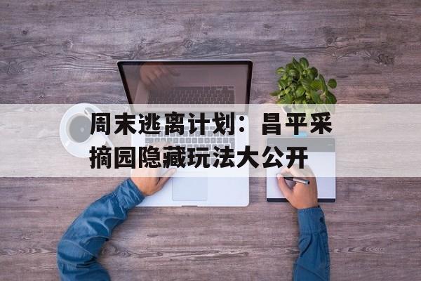 周末逃离计划：昌平采摘园隐藏玩法大公开-第1张图片-