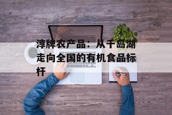 淳牌农产品：从千岛湖走向全国的有机食品标杆-第1张图片-