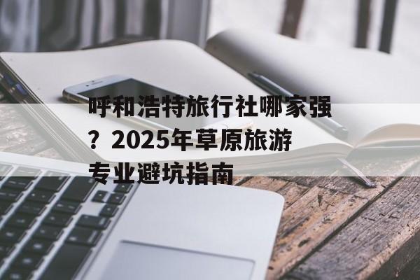 呼和浩特旅行社哪家强？2025年草原旅游专业避坑指南-第1张图片-