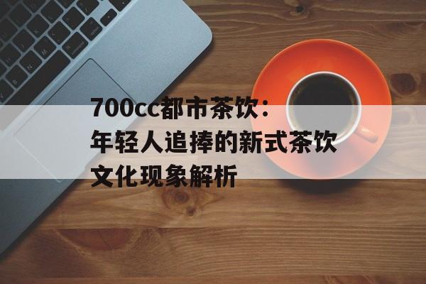 700cc都市茶饮:年轻人追捧的新式茶饮文化现象解析-第1张图片- 700cc都市茶饮:年轻人追捧的新式茶饮文化现象解析-第1张图片-