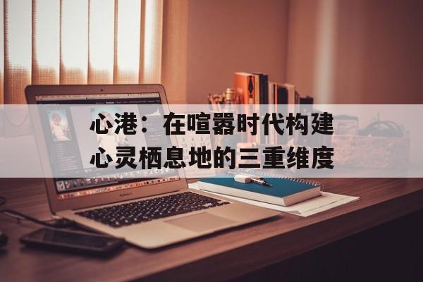 心港：在喧嚣时代构建心灵栖息地的三重维度-第1张图片-