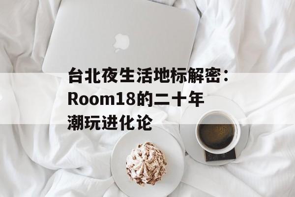 台北夜生活地标解密:Room18的二十年潮玩进化论-第1张图片- 台北夜生活地标解密:Room18的二十年潮玩进化论-第1张图片-