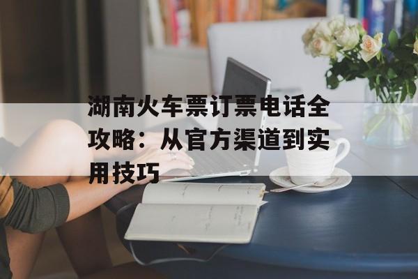 湖南火车票订票电话全攻略：从官方渠道到实用技巧-第1张图片-