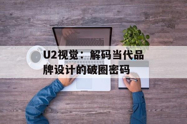 U2视觉:解码当代品牌设计的破圈密码-第1张图片- U2视觉:解码当代品牌设计的破圈密码-第1张图片-