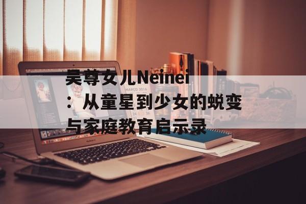 吴尊女儿Neinei:从童星到少女的蜕变与家庭教育启示录-第1张图片- 吴尊女儿Neinei:从童星到少女的蜕变与家庭教育启示录-第1张图片-