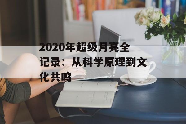 2020年超级月亮全记录：从科学原理到文化共鸣-第1张图片-