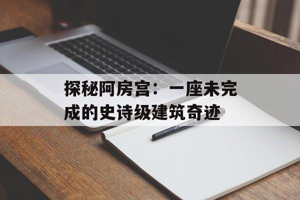 探秘阿房宫：一座未完成的史诗级建筑奇迹-第1张图片-