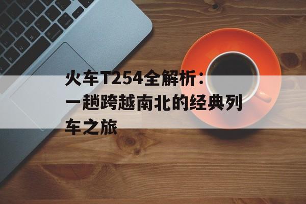 火车T254全解析：一趟跨越南北的经典列车之旅-第1张图片-