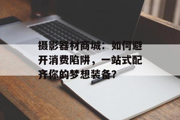 摄影器材商城：如何避开消费陷阱，一站式配齐你的梦想装备？-第1张图片-