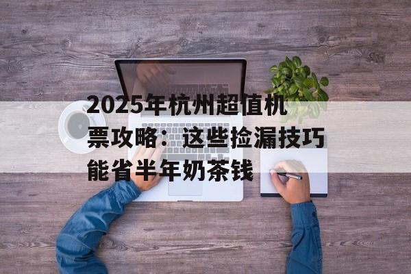2025年杭州超值机票攻略：这些捡漏技巧能省半年奶茶钱-第1张图片-