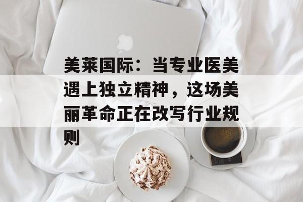 美莱国际:当专业医美遇上独立精神,这场美丽革命正在改写行业规则-第1张图片- 美莱国际:当专业医美遇上独立精神,这场美丽革命正在改写行业规则-第1张图片-