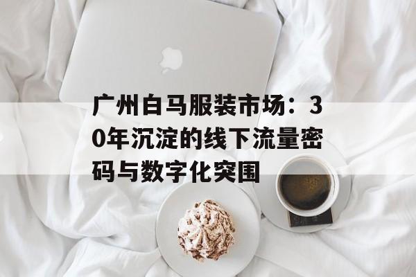 广州白马服装市场:30年沉淀的线下流量密码与数字化突围-第1张图片- 广州白马服装市场:30年沉淀的线下流量密码与数字化突围-第1张图片-
