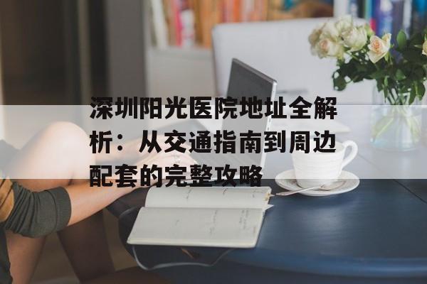 深圳阳光医院地址全解析：从交通指南到周边配套的完整攻略-第1张图片-
