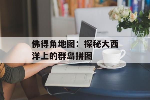 佛得角地图:探秘大西洋上的群岛拼图-第1张图片- 佛得角地图:探秘大西洋上的群岛拼图-第1张图片-
