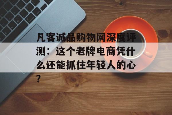 凡客诚品购物网深度评测：这个老牌电商凭什么还能抓住年轻人的心？-第1张图片-