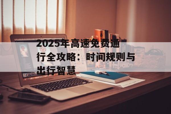 2025年高速免费通行全攻略:时间规则与出行智慧-第1张图片- 2025年高速免费通行全攻略:时间规则与出行智慧-第1张图片-
