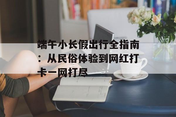 端午小长假出行全指南：从民俗体验到网红打卡一网打尽-第1张图片-