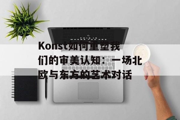 Konst如何重塑我们的审美认知：一场北欧与东方的艺术对话-第1张图片-