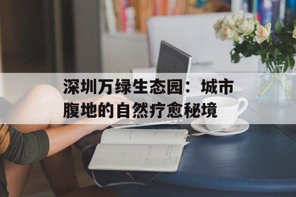 深圳万绿生态园:城市腹地的自然疗愈秘境-第1张图片- 深圳万绿生态园:城市腹地的自然疗愈秘境-第1张图片-