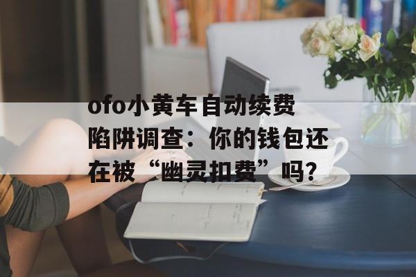 ofo小黄车自动续费陷阱调查:你的钱包还在被“幽灵扣费”吗?-第1张图片- ofo小黄车自动续费陷阱调查:你的钱包还在被“幽灵扣费”吗?-第1张图片-
