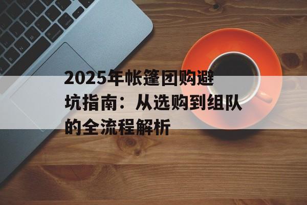 2025年帐篷团购避坑指南：从选购到组队的全流程解析-第1张图片-