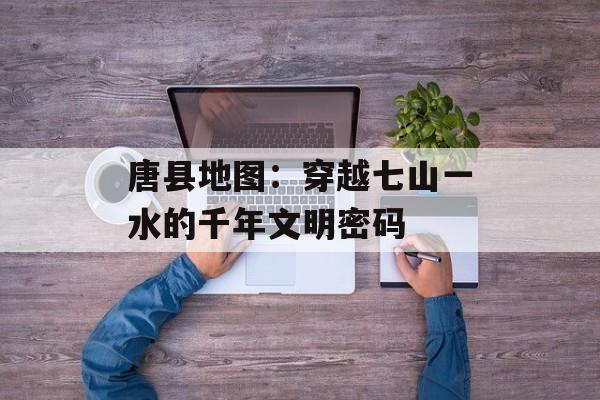 唐县地图：穿越七山一水的千年文明密码-第1张图片-