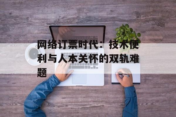 网络订票时代:技术便利与人本关怀的双轨难题-第1张图片- 网络订票时代:技术便利与人本关怀的双轨难题-第1张图片-