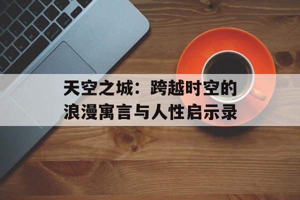 天空之城:跨越时空的浪漫寓言与人性启示录-第1张图片- 天空之城:跨越时空的浪漫寓言与人性启示录-第1张图片-