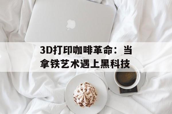 3D打印咖啡革命:当拿铁艺术遇上黑科技-第1张图片- 3D打印咖啡革命:当拿铁艺术遇上黑科技-第1张图片-