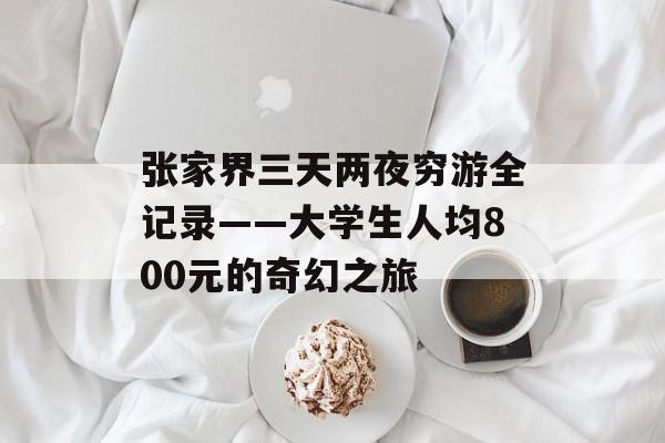 张家界三天两夜穷游全记录——大学生人均800元的奇幻之旅-第1张图片-