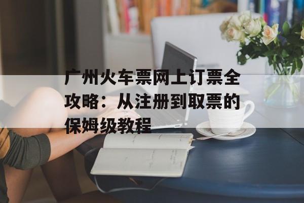 广州火车票网上订票全攻略：从注册到取票的保姆级教程-第1张图片-