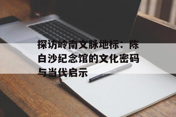 探访岭南文脉地标：陈白沙纪念馆的文化密码与当代启示-第1张图片-
