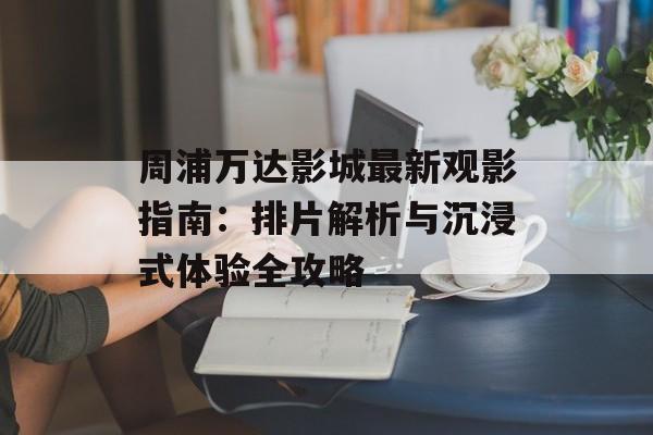 周浦万达影城最新观影指南：排片解析与沉浸式体验全攻略-第1张图片-