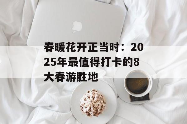春暖花开正当时：2025年最值得打卡的8大春游胜地-第1张图片-