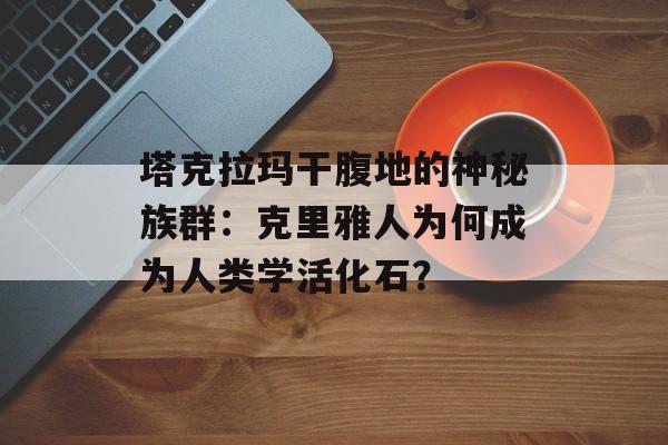 塔克拉玛干腹地的神秘族群：克里雅人为何成为人类学活化石？-第1张图片-