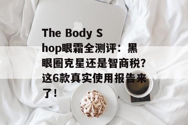 The Body Shop眼霜全测评：黑眼圈克星还是智商税？这6款真实使用报告来了！-第1张图片-