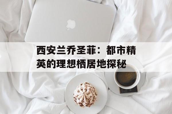 西安兰乔圣菲：都市精英的理想栖居地探秘-第1张图片-