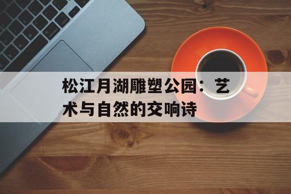 松江月湖雕塑公园:艺术与自然的交响诗-第1张图片- 松江月湖雕塑公园:艺术与自然的交响诗-第1张图片-