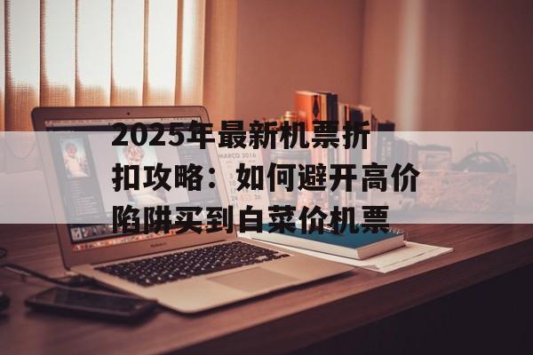 2025年最新机票折扣攻略：如何避开高价陷阱买到白菜价机票-第1张图片-
