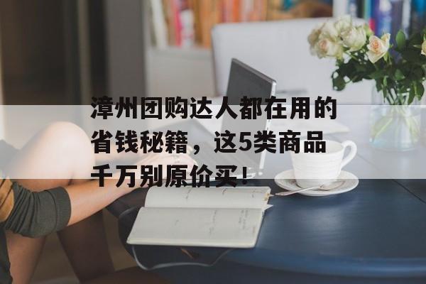 漳州团购达人都在用的省钱秘籍，这5类商品千万别原价买！-第1张图片-
