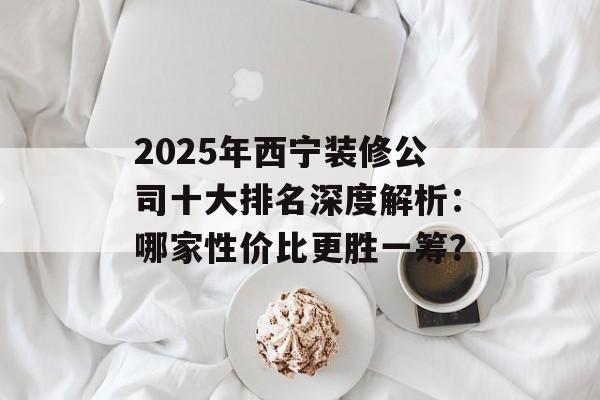 2025年西宁装修公司十大排名深度解析：哪家性价比更胜一筹？-第1张图片-