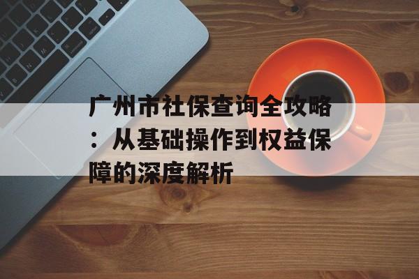 广州市社保查询全攻略：从基础操作到权益保障的深度解析-第1张图片-