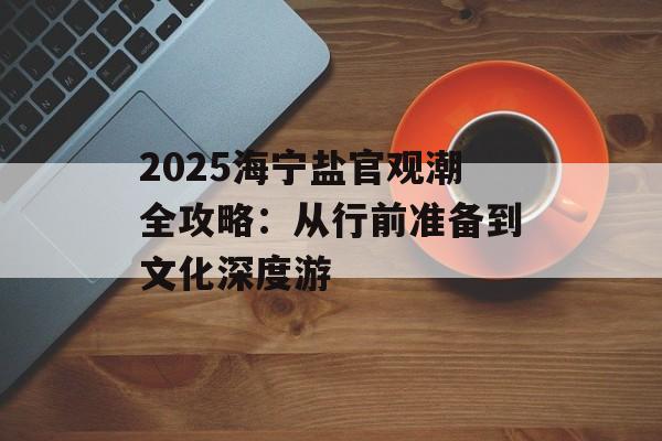 2025海宁盐官观潮全攻略：从行前准备到文化深度游-第1张图片-