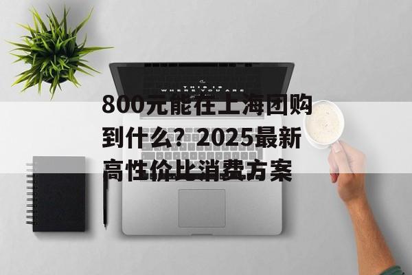 800元能在上海团购到什么？2025最新高性价比消费方案-第1张图片-