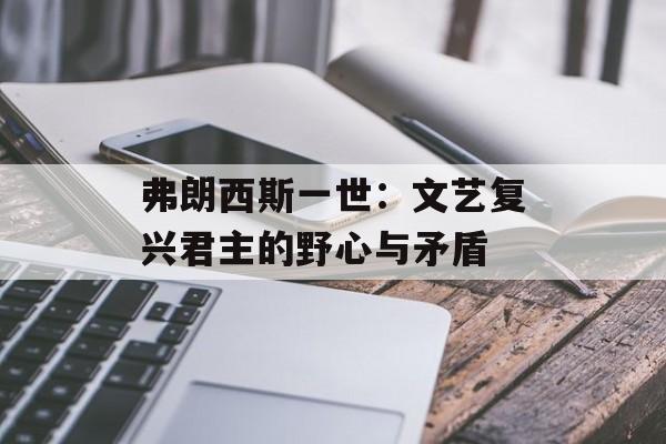 弗朗西斯一世：文艺复兴君主的野心与矛盾-第1张图片-