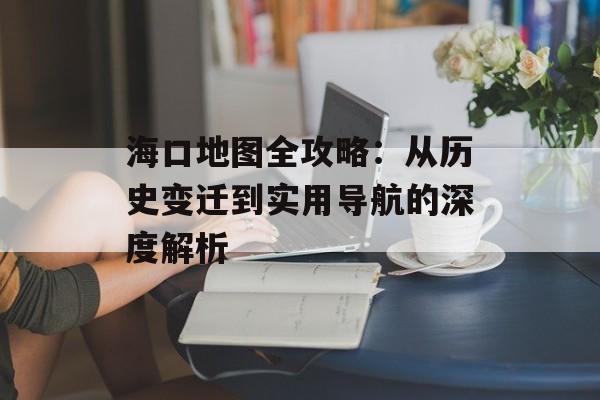 海口地图全攻略：从历史变迁到实用导航的深度解析-第1张图片-
