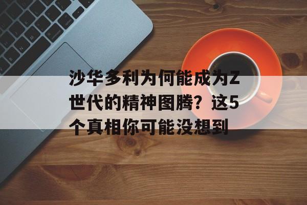 沙华多利为何能成为Z世代的精神图腾?这5个真相你可能没想到-第1张图片- 沙华多利为何能成为Z世代的精神图腾?这5个真相你可能没想到-第1张图片-