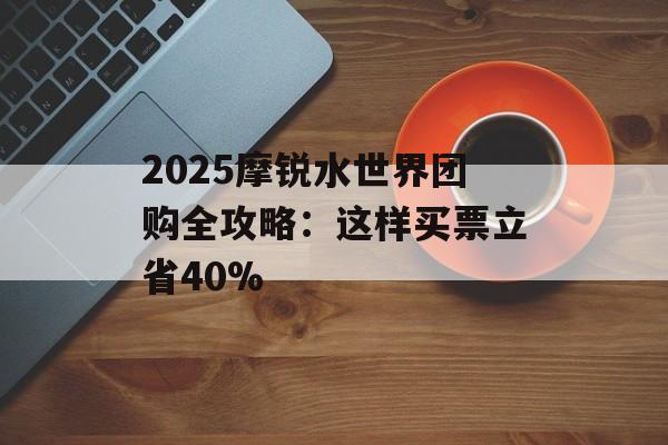 2025摩锐水世界团购全攻略：这样买票立省40%-第1张图片-